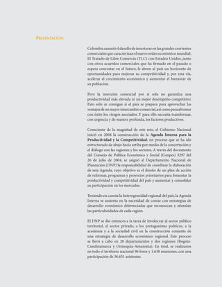 Agenda Interna para la Productividad y la Competitividad
    DoCumento Regional huILA




                 Presentación

                                                               Colombia	asumió	el	desafío	de	insertarse	en	las	grandes	corrientes	
                                                               comerciales	que	caracterizan	el	nuevo	orden	económico	mundial.	
                                                               El	Tratado	de	Libre	Comercio	(TLC)	con	Estados	Unidos,	junto	
                                                               con	otros	acuerdos	comerciales	que	ha	firmado	en	el	pasado	o	
                                                               espera	 concretar	 en	 el	 futuro,	 le	 abren	 al	 país	 un	 horizonte	 de	
                                                               oportunidades	 para	 mejorar	 su	 competitividad	 y,	 por	 esta	 vía,	
                                                               acelerar	 el	 crecimiento	 económico	 y	 aumentar	 el	 bienestar	 de	
                                                               su	población.					

                                                               Pero	 la	 inserción	 comercial	 por	 sí	 sola	 no	 garantiza	 una	
                                                               productividad	más	elevada	ni	un	mejor	desempeño	competitivo.	
                                                               Esto	 sólo	 se	 consigue	 si	 el	 país	 se	 prepara	 para	 aprovechar	 las	
                                                               ventajas	de	un	mayor	intercambio	comercial,	así	como	para	afrontar	
                                                               con	éxito	los	riesgos	asociados.	Y	para	ello	necesita	transformar,	
                                                               con	urgencia	y	de	manera	profunda,	los	factores	productivos.

                                                               Consciente	 de	 la	 magnitud	 de	 este	 reto,	 el	 Gobierno	 Nacional	
                                                               inició	 en	 2004	 la	 construcción	 de	 la	 Agenda Interna para la
                                                               Productividad y la Competitividad;	 un	 proceso	 que	 se	 ha	 ido	
                                                               estructurado	de	abajo	hacia	arriba	por	medio	de	la	concertación	y	
                                                               el	diálogo	con	las	regiones	y	los	sectores.	A	través	del	documento	
                                                               del	 Consejo	 de	 Política	 Económica	 y	 Social	 (Conpes)	 3297	 del	
                                                               26	 de	 julio	 de	 2004,	 se	 asignó	 al	 Departamento	 Nacional	 de	
                                                               Planeación	(DNP)	la	responsabilidad	de	coordinar	la	elaboración	
                                                               de	esta	Agenda,	cuyo	objetivo	es	el	diseño	de	un	plan	de	acción	
                                                               de	reformas,	programas	y	proyectos	prioritarios	para	fomentar	la	
                                                               productividad	y	competitividad	del	país	y	aumentar	y	consolidar	
                                                               su	participación	en	los	mercados.	

                                                               Teniendo	en	cuenta	la	heterogeneidad	regional	del	país,	la	Agenda	
                                                               Interna	 se	 sustenta	 en	 la	 necesidad	 de	 contar	 con	 estrategias	 de	
                                                               desarrollo	 económico	 diferenciadas	 que	 reconozcan	 y	 atiendan	
                                                               las	particularidades	de	cada	región.

                                                               El	DNP	se	dio	entonces	a	la	tarea	de	involucrar	al	sector	público	
                                                               territorial,	 al	 sector	 privado,	 a	 los	 protagonistas	 políticos,	 a	 la	
                                                               academia	 y	 a	 la	 sociedad	 civil	 en	 la	 construcción	 conjunta	 de	
                                                               una	 estrategia	 de	 desarrollo	 económico	 regional.	 Este	 proceso	
                                                               se	 llevó	 a	 cabo	 en	 28	 departamentos	 y	 dos	 regiones	 (Bogotá-
                                                               Cundinamarca	 y	 Orinoquia-Amazonia).	 En	 total,	 se	 realizaron	
                                                               en	todo	el	territorio	nacional	96	foros	y	1.638	reuniones,	con	una	
                                                               participación	de	36.651	asistentes.
 