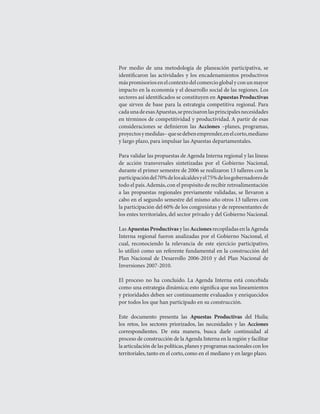LOS RETOS   




Por	 medio	 de	 una	 metodología	 de	 planeación	 participativa,	 se	
identificaron	 las	 actividades	 y	 los	 encadenamientos	 productivos	
más	promisorios	en	el	contexto	del	comercio	global	y	con	un	mayor	
impacto	en	la	economía	y	el	desarrollo	social	de	las	regiones.	Los	
sectores	así	identificados	se	constituyen	en	Apuestas Productivas	
que	 sirven	 de	 base	 para	 la	 estrategia	 competitiva	 regional.	 Para	
cada	una	de	esas	Apuestas,	se	precisaron	las	principales	necesidades	
en	términos	de	competitividad	y	productividad.	A	partir	de	esas	
consideraciones	 se	 definieron	 las	 Acciones	 –planes,	 programas,	
proyectos	y	medidas–	que	se	deben	emprender,	en	el	corto,	mediano	
y	largo	plazo,	para	impulsar	las	Apuestas	departamentales.

Para	validar	las	propuestas	de	Agenda	Interna	regional	y	las	líneas	
de	 acción	 transversales	 sintetizadas	 por	 el	 Gobierno	 Nacional,	
durante	el	primer	semestre	de	2006	se	realizaron	13	talleres	con	la	
participación	del	70%	de	los	alcaldes	y	el	75%	de	los	gobernadores	de	
todo	el	país.	Además,	con	el	propósito	de	recibir	retroalimentación	
a	 las	 propuestas	 regionales	 previamente	 validadas,	 se	 llevaron	 a	
cabo	en	el	segundo	semestre	del	mismo	año	otros	13	talleres	con	
la	participación	del	60%	de	los	congresistas	y	de	representantes	de	
los	entes	territoriales,	del	sector	privado	y	del	Gobierno	Nacional.

Las	Apuestas Productivas	y	las	Acciones	recopiladas	en	la	Agenda	
Interna	 regional	 fueron	 analizadas	 por	 el	 Gobierno	 Nacional,	 el	
cual,	 reconociendo	 la	 relevancia	 de	 este	 ejercicio	 participativo,	
lo	utilizó	como	un	referente	fundamental	en	la	construcción	del	
Plan	 Nacional	 de	 Desarrollo	 2006-2010	 y	 del	 Plan	 Nacional	 de	
Inversiones	2007-2010.

El	 proceso	 no	 ha	 concluido.	 La	 Agenda	 Interna	 está	 concebida	
como	una	estrategia	dinámica;	esto	significa	que	sus	lineamientos	
y	prioridades	deben	ser	continuamente	evaluados	y	enriquecidos	
por	todos	los	que	han	participado	en	su	construcción.

Este	 documento	 presenta	 las	 Apuestas Productivas	 del	 Huila;	
los	 retos,	 los	 sectores	 priorizados,	 las	 necesidades	 y	 las	 Acciones
correspondientes.	 De	 esta	 manera,	 busca	 darle	 continuidad	 al	
proceso	de	construcción	de	la	Agenda	Interna	en	la	región	y	facilitar	
la	articulación	de	las	políticas,	planes	y	programas	nacionales	con	los	
territoriales,	tanto	en	el	corto,	como	en	el	mediano	y	en	largo	plazo.
 