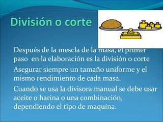 Después de la mescla de la masa, el primer
paso en la elaboración es la división o corte
Asegurar siempre un tamaño uniforme y el
mismo rendimiento de cada masa.
Cuando se usa la divisora manual se debe usar
aceite o harina o una combinación,
dependiendo el tipo de maquina.
 
