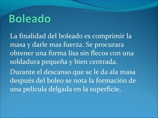 La finalidad del boleado es comprimir la
masa y darle mas fuerza. Se procurara
obtener una forma lisa sin flecos con una
soldadura pequeña y bien centrada.
Durante el descanso que se le da ala masa
después del boleo se nota la formación de
una película delgada en la superficie.
 