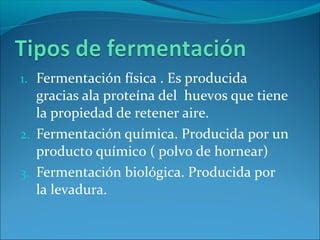 1. Fermentación física . Es producida
gracias ala proteína del huevos que tiene
la propiedad de retener aire.
2. Fermentación química. Producida por un
producto químico ( polvo de hornear)
3. Fermentación biológica. Producida por
la levadura.
 
