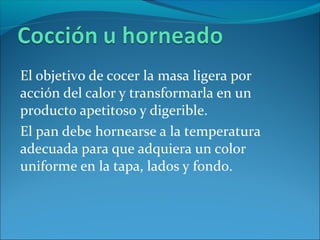 El objetivo de cocer la masa ligera por
acción del calor y transformarla en un
producto apetitoso y digerible.
El pan debe hornearse a la temperatura
adecuada para que adquiera un color
uniforme en la tapa, lados y fondo.
 