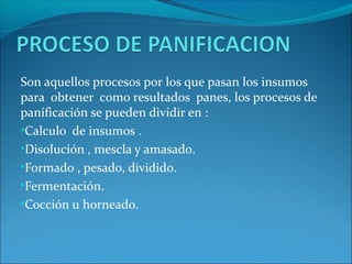 Son aquellos procesos por los que pasan los insumos
para obtener como resultados panes, los procesos de
panificación se pueden dividir en :
•Calculo de insumos .
•Disolución , mescla y amasado.
•Formado , pesado, dividido.
•Fermentación.
•Cocción u horneado.
 