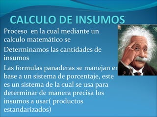 Proceso en la cual mediante un
calculo matemático se
Determinamos las cantidades de
insumos
Las formulas panaderas se manejan en
base a un sistema de porcentaje, este
es un sistema de la cual se usa para
determinar de manera precisa los
insumos a usar( productos
estandarizados)
 