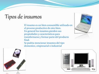 Tipos de insumos
El insumo es un bien consumible utilizado en
el proceso productivo de otro bien.
En general los insumos pierden sus
propiedades y características para
transformarse y formar parte del producto
final.
Se podría mencionar insumos del tipo
domestico, empresarial o industrial
 