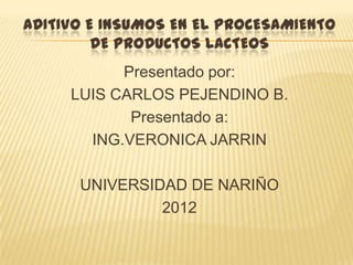 ADITIVO E INSUMOS EN EL PROCESAMIENTO
         DE PRODUCTOS LACTEOS
           Presentado por:
     LUIS CARLOS PEJENDINO B.
            Presentado a:
       ING.VERONICA JARRIN

      UNIVERSIDAD DE NARIÑO
               2012
 