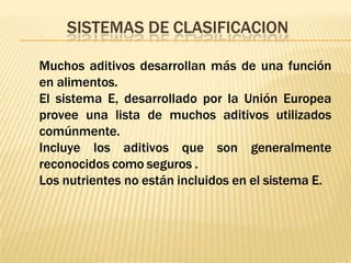 SISTEMAS DE CLASIFICACION
Muchos aditivos desarrollan más de una función
en alimentos.
El sistema E, desarrollado por la Unión Europea
provee una lista de muchos aditivos utilizados
comúnmente.
Incluye los aditivos que son generalmente
reconocidos como seguros .
Los nutrientes no están incluidos en el sistema E.
 