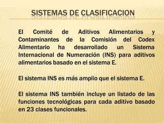 SISTEMAS DE CLASIFICACION
El Comité
Contaminantes
de Aditivos Alimentarios y
de la Comisión
Alimentario ha desarrollado
del Codex
un Sistema
Internacional de Numeración (INS) para aditivos
alimentarios basado en el sistema E.
El sistema INS es más amplio que el sistema E.
El sistema INS también incluye un listado de las
funciones tecnológicas para cada aditivo basado
en 23 clases funcionales.
 