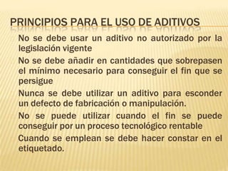 PRINCIPIOS PARA EL USO DE ADITIVOS
🞭 No se debe usar un aditivo no autorizado por la
legislación vigente
🞭 No se debe añadir en cantidades que sobrepasen
el mínimo necesario para conseguir el fin que se
persigue
🞭 Nunca se debe utilizar un aditivo para esconder
un defecto de fabricación o manipulación.
🞭 No se puede utilizar cuando el fin se puede
conseguir por un proceso tecnológico rentable
🞭 Cuando se emplean se debe hacer constar en el
etiquetado.
 