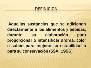 DEFINICION
Aquellas sustancias que se adicionan
directamente a los alimentos y bebidas,
durante su elaboración para
proporcionar o intensificar aroma, color
o sabor; para mejorar su estabilidad o
para su conservación (SSA, 1996).
 