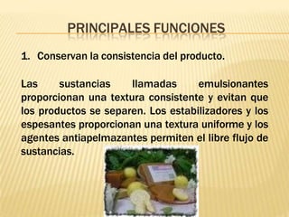 PRINCIPALES FUNCIONES
1. Conservan la consistencia del producto.
Las sustancias llamadas emulsionantes
proporcionan una textura consistente y evitan que
los productos se separen. Los estabilizadores y los
espesantes proporcionan una textura uniforme y los
agentes antiapelmazantes permiten el libre flujo de
sustancias.
 