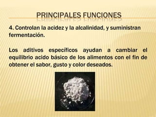 PRINCIPALES FUNCIONES
4. Controlan la acidez y la alcalinidad, y suministran
fermentación.
Los aditivos específicos ayudan a cambiar el
equilibrio acido básico de los alimentos con el fin de
obtener el sabor, gusto y color deseados.
 