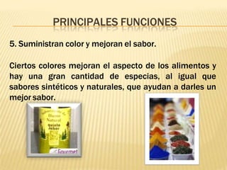 PRINCIPALES FUNCIONES
5. Suministran color y mejoran el sabor.
Ciertos colores mejoran el aspecto de los alimentos y
hay una gran cantidad de especias, al igual que
sabores sintéticos y naturales, que ayudan a darles un
mejor sabor.
 