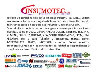 Reciban un cordial saludo de la empresa INSUMOTEC E.I.R.L. Somos
una empresa Peruana encargada de la comercialización y distribución
de insumos tecnológicos para uso industrial y de construcción.
Para tal efecto contamos con prestigiosas marcas para instalaciones
eléctricas como INDECO, CEPER, PHELPS DODGE, GENERAL ELECTRIC,
SIEMENS, EUROLUZ, BTICINO, SICA, SCHNEIDER-MARISIO, EPEM, 3M,
PEGAFAN, etc. y para Tuberías y accesorios, marcas como:
INYECTOPLAST, PAVCO, MATUSITA y otras. Todos nuestros
productos cuentan con los certificados de calidad correspondientes y
cumplen las normas técnicas de construcción.
 