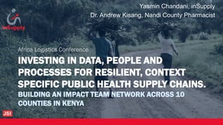 INVESTING IN DATA, PEOPLE AND
PROCESSES FOR RESILIENT, CONTEXT
SPECIFIC PUBLIC HEALTH SUPPLY CHAINS.
BUILDING AN IMPACT TEAM NETWORK ACROSS 10
COUNTIES IN KENYA
Africa Logistics Conference
Yasmin Chandani, inSupply
Dr. Andrew Kisang, Nandi County Pharmacist
 