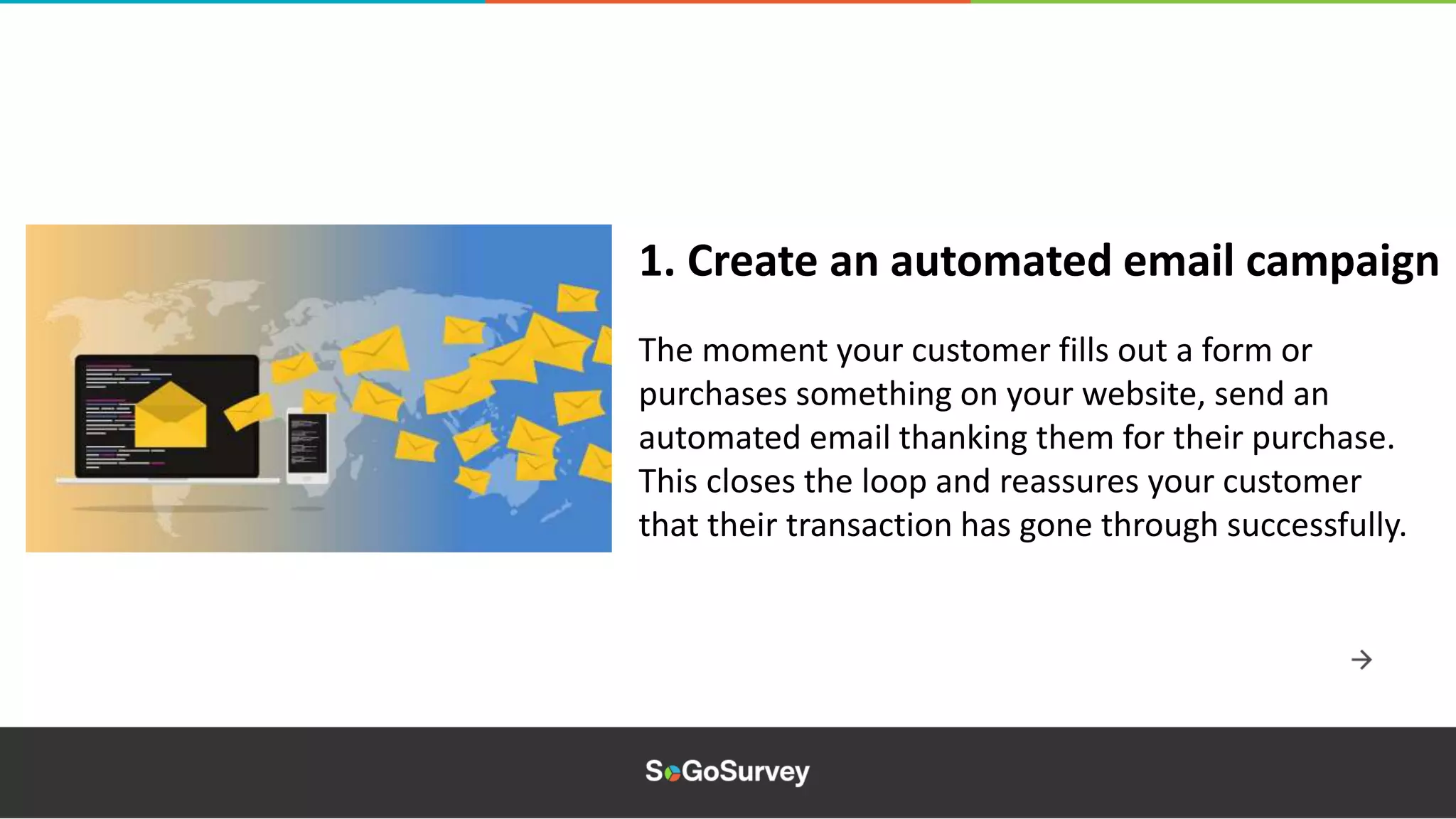 The moment your customer fills out a form or
purchases something on your website, send an
automated email thanking them for their purchase.
This closes the loop and reassures your customer
that their transaction has gone through successfully.
1. Create an automated email campaign
 
