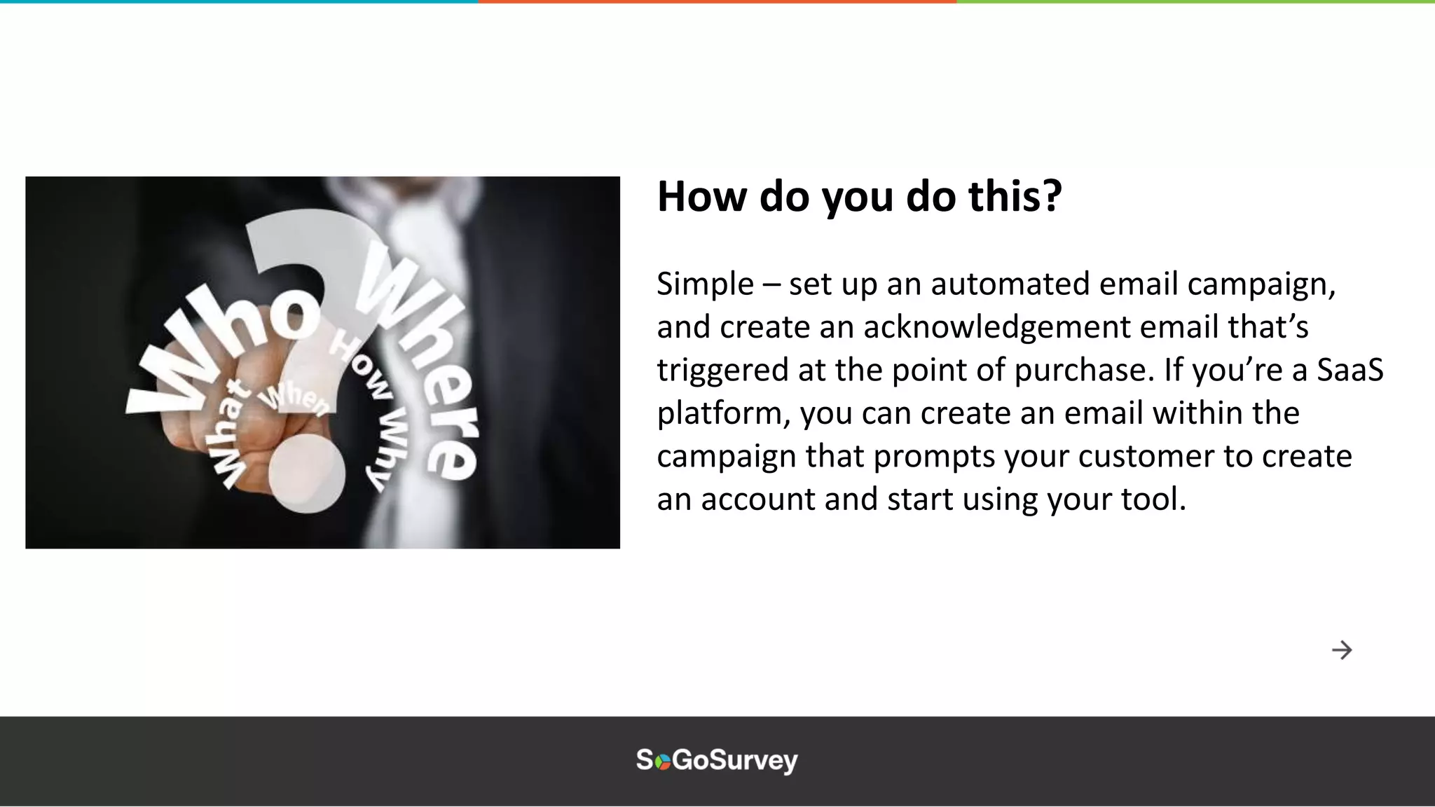 Simple – set up an automated email campaign,
and create an acknowledgement email that’s
triggered at the point of purchase. If you’re a SaaS
platform, you can create an email within the
campaign that prompts your customer to create
an account and start using your tool.
How do you do this?
 