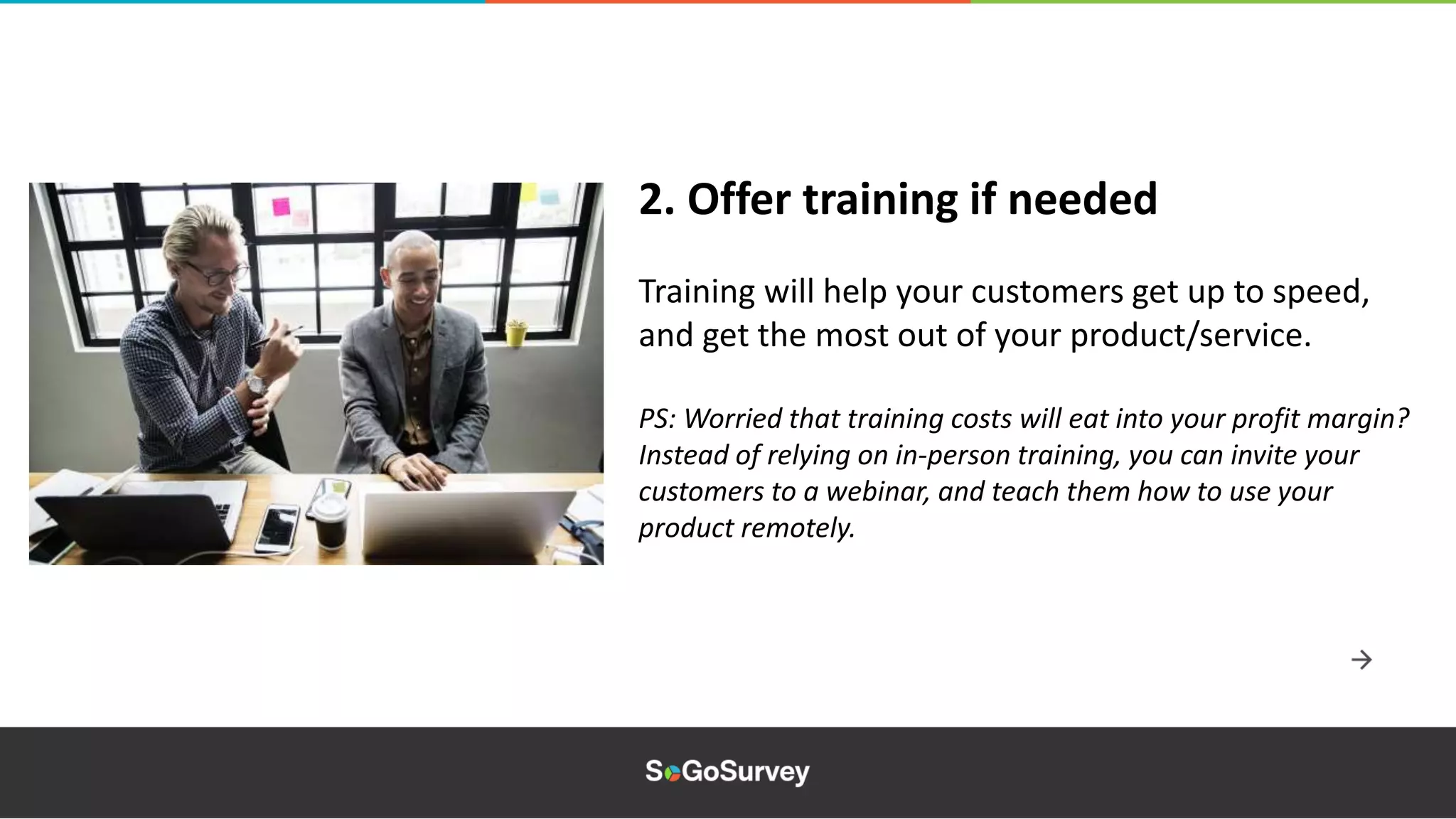 Training will help your customers get up to speed,
and get the most out of your product/service.
PS: Worried that training costs will eat into your profit margin?
Instead of relying on in-person training, you can invite your
customers to a webinar, and teach them how to use your
product remotely.
2. Offer training if needed
 
