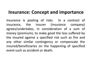 Insurance: Concept and importance
Insurance is pooling of risks. In a contract of
insurance, the insurer (insurance company)
agrees/undertakes, in consideration of a sum of
money (premium), to make good the loss suffered by
the insured against a specified risk such as fire and
any other similar contingency or compensate the
insured/beneficiaries on the happening of specified
event such as accident or death.

 