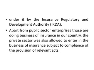 • under it by the Insurance Regulatory and
Development Authority (IRDA).
• Apart from public sector enterprises those are
doing business of insurance in our country, the
private sector was also allowed to enter in the
business of insurance subject to compliance of
the provision of relevant acts.

 