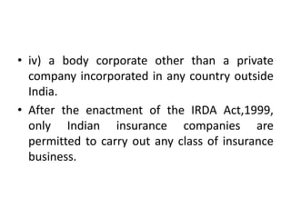 • iv) a body corporate other than a private
company incorporated in any country outside
India.
• After the enactment of the IRDA Act,1999,
only Indian insurance companies are
permitted to carry out any class of insurance
business.

 