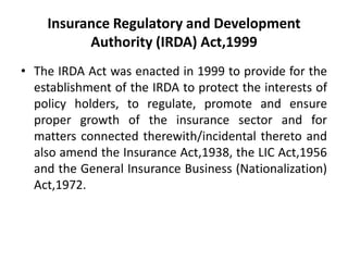 Insurance Regulatory and Development
Authority (IRDA) Act,1999
• The IRDA Act was enacted in 1999 to provide for the
establishment of the IRDA to protect the interests of
policy holders, to regulate, promote and ensure
proper growth of the insurance sector and for
matters connected therewith/incidental thereto and
also amend the Insurance Act,1938, the LIC Act,1956
and the General Insurance Business (Nationalization)
Act,1972.

 