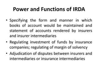 Power and Functions of IRDA
• Specifying the form and manner in which
books of account would be maintained and
statement of accounts rendered by insurers
and insurer intermediaries
• Regulating investment of funds by insurance
companies; regulating of margin of solvency
• Adjudication of disputes between insurers and
intermediaries or insurance intermediaries

 