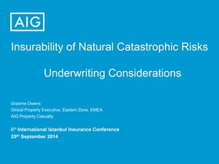 Insurability of Natural Catastrophic Risks
Underwriting Considerations
Graeme Owens
Global Property Executive, Eastern Zone, EMEA
AIG Property Casualty
6th International Istanbul Insurance Conference
25th September 2014
 