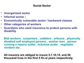 Social Sector
• Unorganized sector
• Informal sector ;
• Economically vulnerable sector / backward classes
• Other categories of workers
• Guardians who need insurance to protect persons with
disability
Bidi workers , carpenters , cobblers , artisans , physically
disabled self employed persons , washer men , person
running a repairs outlet , rickshaw puller , vegetable
vendors etc.
All insurers are obliged to insure 5,7,10,15, and 20
thousand lives in the first 5 fin.al years respectively.
 