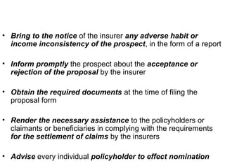 • Bring to the notice of the insurer any adverse habit or
income inconsistency of the prospect, in the form of a report
• Inform promptly the prospect about the acceptance or
rejection of the proposal by the insurer
• Obtain the required documents at the time of filing the
proposal form
• Render the necessary assistance to the policyholders or
claimants or beneficiaries in complying with the requirements
for the settlement of claims by the insurers
• Advise every individual policyholder to effect nomination
 