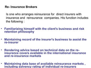 Re- Insurance Brokers
Is one who arranges reinsurance for direct insurers with
insurance and reinsurance companies. His function includes
the following :
• Familiarizing himself with the client's business and risk
retention philosophy
• Maintaining record of the insurer's business to assist the
re-insurer
• Rendering advice based on technical data on the re-
insurance covers available in the international insurance
and re-insurance markets
• Maintaining data base of available reinsurance markets ,
including solvency rating of individual re-insurers
 