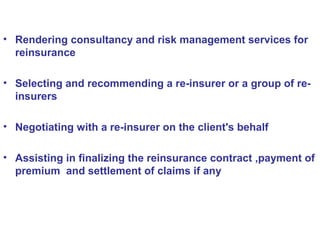• Rendering consultancy and risk management services for
reinsurance
• Selecting and recommending a re-insurer or a group of re-
insurers
• Negotiating with a re-insurer on the client's behalf
• Assisting in finalizing the reinsurance contract ,payment of
premium and settlement of claims if any
 