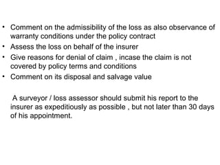 • Comment on the admissibility of the loss as also observance of
warranty conditions under the policy contract
• Assess the loss on behalf of the insurer
• Give reasons for denial of claim , incase the claim is not
covered by policy terms and conditions
• Comment on its disposal and salvage value
A surveyor / loss assessor should submit his report to the
insurer as expeditiously as possible , but not later than 30 days
of his appointment.
 