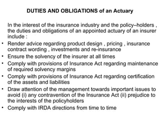 DUTIES AND OBLIGATIONS of an Actuary
In the interest of the insurance industry and the policy–holders ,
the duties and obligations of an appointed actuary of an insurer
include :
• Render advice regarding product design , pricing , insurance
contract wording , investments and re-insurance
• Ensure the solvency of the insurer at all times
• Comply with provisions of Insurance Act regarding maintenance
of required solvency margins
• Comply with provisions of Insurance Act regarding certification
of the assets and liabilities
• Draw attention of the management towards important issues to
avoid (i) any contravention of the Insurance Act (ii) prejudice to
the interests of the policyholders
• Comply with IRDA directions from time to time
 