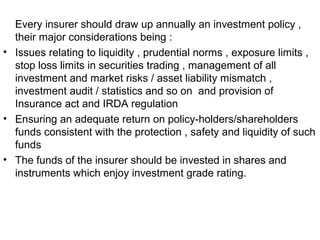 Every insurer should draw up annually an investment policy ,
their major considerations being :
• Issues relating to liquidity , prudential norms , exposure limits ,
stop loss limits in securities trading , management of all
investment and market risks / asset liability mismatch ,
investment audit / statistics and so on and provision of
Insurance act and IRDA regulation
• Ensuring an adequate return on policy-holders/shareholders
funds consistent with the protection , safety and liquidity of such
funds
• The funds of the insurer should be invested in shares and
instruments which enjoy investment grade rating.
 
