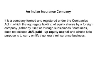 An Indian Insurance Company
It is a company formed and registered under the Companies
Act in which the aggregate holding of equity shares by a foreign
company ,either by itself or through subsidiaries / nominees,
does not exceed 26% paid –up equity capital and whose sole
purpose is to carry on life / general / reinsurance business.
 