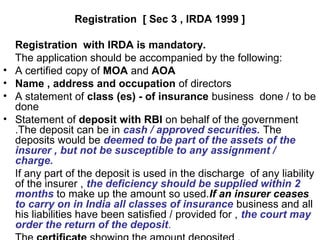 Registration [ Sec 3 , IRDA 1999 ]
Registration with IRDA is mandatory.
The application should be accompanied by the following:
• A certified copy of MOA and AOA
• Name , address and occupation of directors
• A statement of class (es) - of insurance business done / to be
done
• Statement of deposit with RBI on behalf of the government
.The deposit can be in cash / approved securities. The
deposits would be deemed to be part of the assets of the
insurer , but not be susceptible to any assignment /
charge.
If any part of the deposit is used in the discharge of any liability
of the insurer , the deficiency should be supplied within 2
months to make up the amount so used.If an insurer ceases
to carry on in India all classes of insurance business and all
his liabilities have been satisfied / provided for , the court may
order the return of the deposit.
 