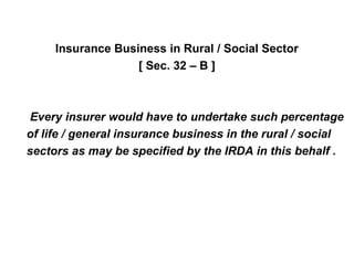 Insurance Business in Rural / Social Sector
[ Sec. 32 – B ]
Every insurer would have to undertake such percentage
of life / general insurance business in the rural / social
sectors as may be specified by the IRDA in this behalf .
 