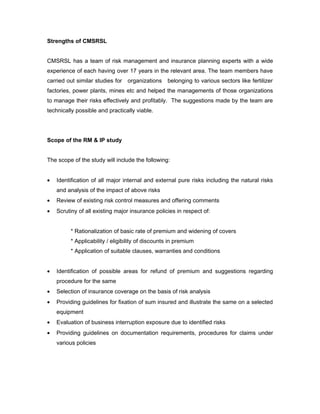 Strengths of CMSRSL


CMSRSL has a team of risk management and insurance planning experts with a wide
experience of each having over 17 years in the relevant area. The team members have
carried out similar studies for   organizations   belonging to various sectors like fertilizer
factories, power plants, mines etc and helped the managements of those organizations
to manage their risks effectively and profitably. The suggestions made by the team are
technically possible and practically viable.




Scope of the RM & IP study


The scope of the study will include the following:


•   Identification of all major internal and external pure risks including the natural risks
    and analysis of the impact of above risks
•   Review of existing risk control measures and offering comments
•   Scrutiny of all existing major insurance policies in respect of:


         * Rationalization of basic rate of premium and widening of covers
         * Applicability / eligibility of discounts in premium
         * Application of suitable clauses, warranties and conditions


•   Identification of possible areas for refund of premium and suggestions regarding
    procedure for the same
•   Selection of insurance coverage on the basis of risk analysis
•   Providing guidelines for fixation of sum insured and illustrate the same on a selected
    equipment
•   Evaluation of business interruption exposure due to identified risks
•   Providing guidelines on documentation requirements, procedures for claims under
    various policies
 