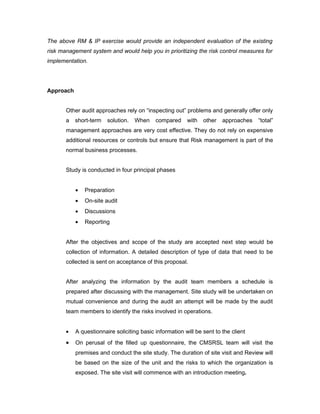 The above RM & IP exercise would provide an independent evaluation of the existing
risk management system and would help you in prioritizing the risk control measures for
implementation.




Approach


       Other audit approaches rely on “inspecting out” problems and generally offer only
       a   short-term   solution.   When    compared     with   other   approaches   “total”
       management approaches are very cost effective. They do not rely on expensive
       additional resources or controls but ensure that Risk management is part of the
       normal business processes.


       Study is conducted in four principal phases


           •   Preparation
           •   On-site audit
           •   Discussions
           •   Reporting


       After the objectives and scope of the study are accepted next step would be
       collection of information. A detailed description of type of data that need to be
       collected is sent on acceptance of this proposal.


       After analyzing the information by the audit team members a schedule is
       prepared after discussing with the management. Site study will be undertaken on
       mutual convenience and during the audit an attempt will be made by the audit
       team members to identify the risks involved in operations.


       •   A questionnaire soliciting basic information will be sent to the client
       •   On perusal of the filled up questionnaire, the CMSRSL team will visit the
           premises and conduct the site study. The duration of site visit and Review will
           be based on the size of the unit and the risks to which the organization is
           exposed. The site visit will commence with an introduction meeting.
 