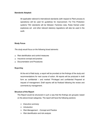 Standards Adopted:


       All applicable national & international standards (with respect to Plant process &
       operations) will be used for guidelines for improvement. For Fire Protection
       systems TAC standards will be followed. Factories rules, Rules framed under
       explosives act and other relevant statutory regulations will also be used in the
       audit.




Study Focus


The study would focus on the following broad elements:


   Risk identification and control measures
   Insurance concept and practice
   Documentation and Procedures


Reporting

       At the end of field study, a report will be provided on the findings of the study and
       recommendations for next course of action. All reports will be produced in draft
       form as confidential – and marked “Privileged and confidential Prepared at
       request of management. Draft reports will be finalized following the review and
       comments by management.


Structure of the Report
    The Report would be structured in such a way that the findings are grouped, based
    on the above broad categories. The report will have the following sections:


        Executive summary
        Introduction
        Risk Management - Concept and Practice
        Risk Identification and risk analysis
 