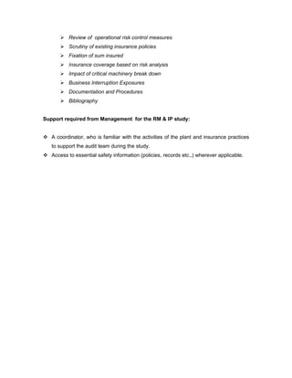  Review of operational risk control measures
        Scrutiny of existing insurance policies
        Fixation of sum insured
        Insurance coverage based on risk analysis
        Impact of critical machinery break down
        Business Interruption Exposures
        Documentation and Procedures
        Bibliography


Support required from Management for the RM & IP study:


 A coordinator, who is familiar with the activities of the plant and insurance practices
   to support the audit team during the study.
 Access to essential safety information (policies, records etc.,) wherever applicable.
 
