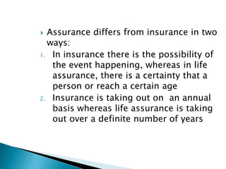  Assurance differs from insurance in two
  ways:
1. In insurance there is the possibility of
   the event happening, whereas in life
   assurance, there is a certainty that a
   person or reach a certain age
2. Insurance is taking out on an annual
   basis whereas life assurance is taking
   out over a definite number of years
 