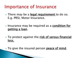    There may be a legal requirement to do so.
    E.g. PRSI, Motor Insurance.

   Insurance may be required as a condition for
    getting a loan.

   To protect against the risk of serous financial
    loss.

   To give the insured person peace of mind.
 