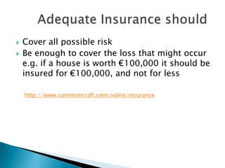    Cover all possible risk
   Be enough to cover the loss that might occur
    e.g. if a house is worth €100,000 it should be
    insured for €100,000, and not for less

    http://www.commoncraft.com/video/insurance
 