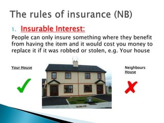 1.   Insurable Interest:
People can only insure something where they benefit
from having the item and it would cost you money to
replace it if it was robbed or stolen, e.g. Your house


Your House                                 Neighbours
                                           House
 