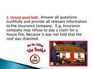 2. Utmost good faith: Answer all questions
truthfully and provide all relevant information
to the insurance company. E.g. Insurance
company may refuse to pay a claim for a
house fire, because it was not told that the
roof was thatched.
 