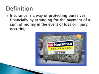    Insurance is a way of protecting ourselves
    financially by arranging for the payment of a
    sum of money in the event of loss or injury
    occuring.
 