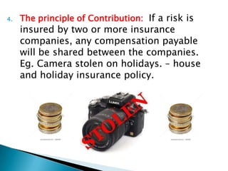 4.   The principle of Contribution: If a risk is
     insured by two or more insurance
     companies, any compensation payable
     will be shared between the companies.
     Eg. Camera stolen on holidays. – house
     and holiday insurance policy.
 