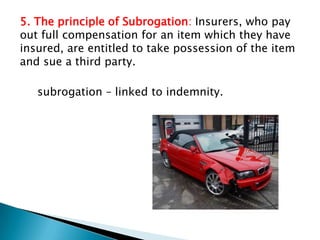5. The principle of Subrogation: Insurers, who pay
out full compensation for an item which they have
insured, are entitled to take possession of the item
and sue a third party.

   subrogation – linked to indemnity.
 